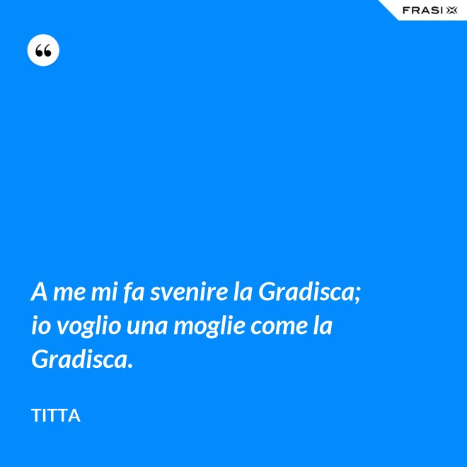 A me mi fa svenire la Gradisca; io voglio una moglie come la Gradisca. - Titta