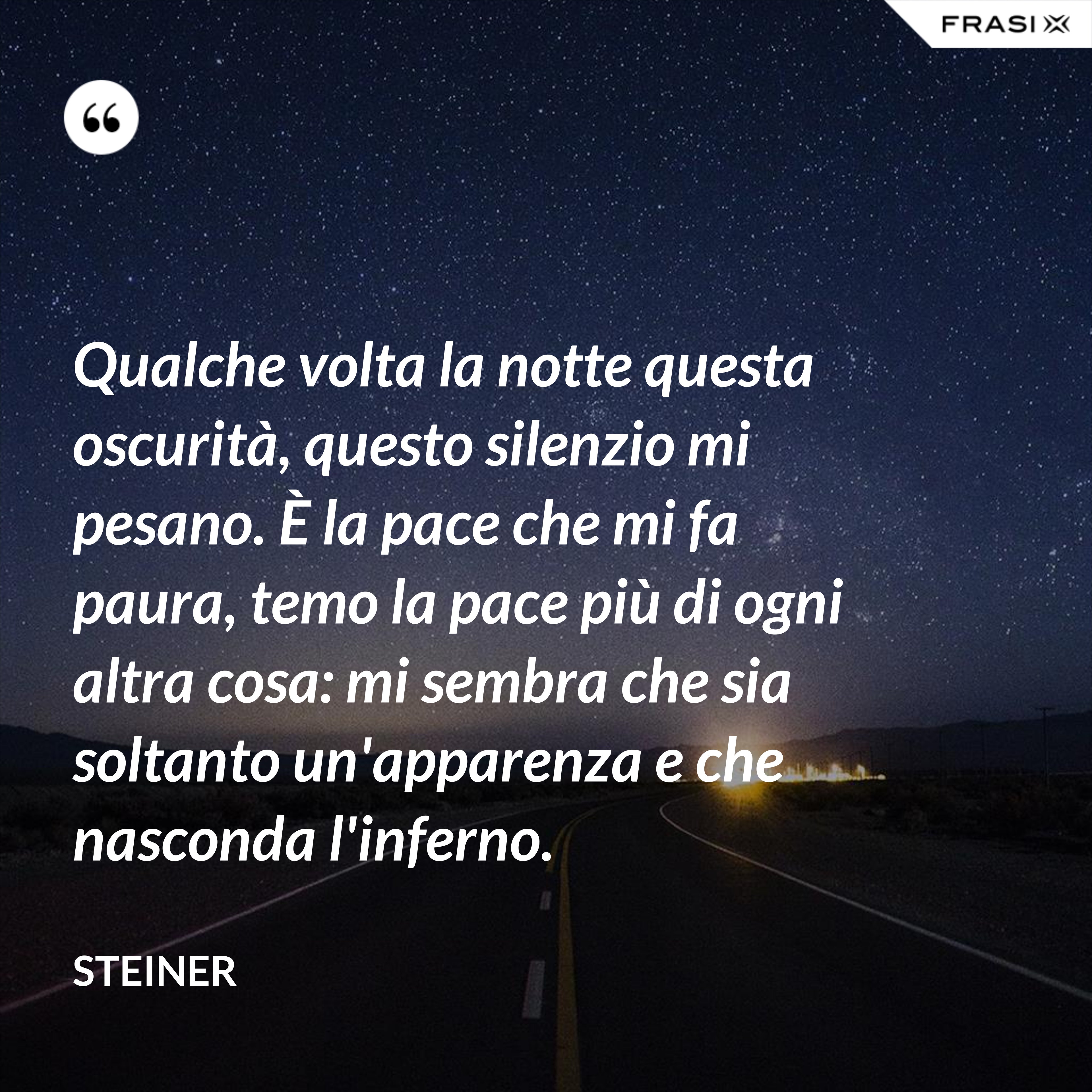 Qualche volta la notte questa oscurità, questo silenzio mi pesano. È la pace che mi fa paura, temo la pace più di ogni altra cosa: mi sembra che sia soltanto un'apparenza e che nasconda l'inferno. - Steiner
