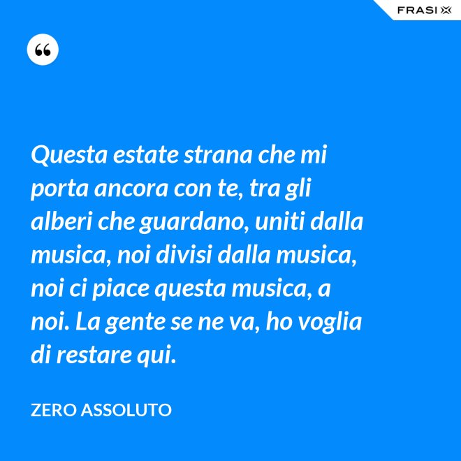 Questa estate strana che mi porta ancora con te, tra gli alberi che guardano, uniti dalla musica, noi divisi dalla musica, noi ci piace questa musica, a noi. La gente se ne va, ho voglia di restare qui. - Zero Assoluto