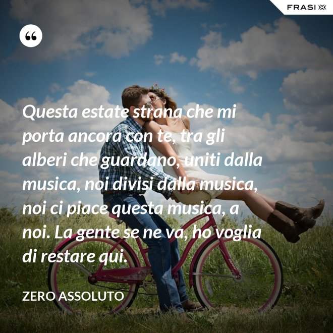 Questa estate strana che mi porta ancora con te, tra gli alberi che guardano, uniti dalla musica, noi divisi dalla musica, noi ci piace questa musica, a noi. La gente se ne va, ho voglia di restare qui. - Zero Assoluto