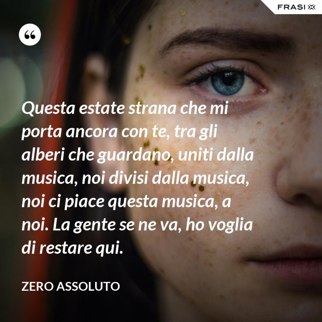 Questa estate strana che mi porta ancora con te, tra gli alberi che guardano, uniti dalla musica, noi divisi dalla musica, noi ci piace questa musica, a noi. La gente se ne va, ho voglia di restare qui. - Zero Assoluto
