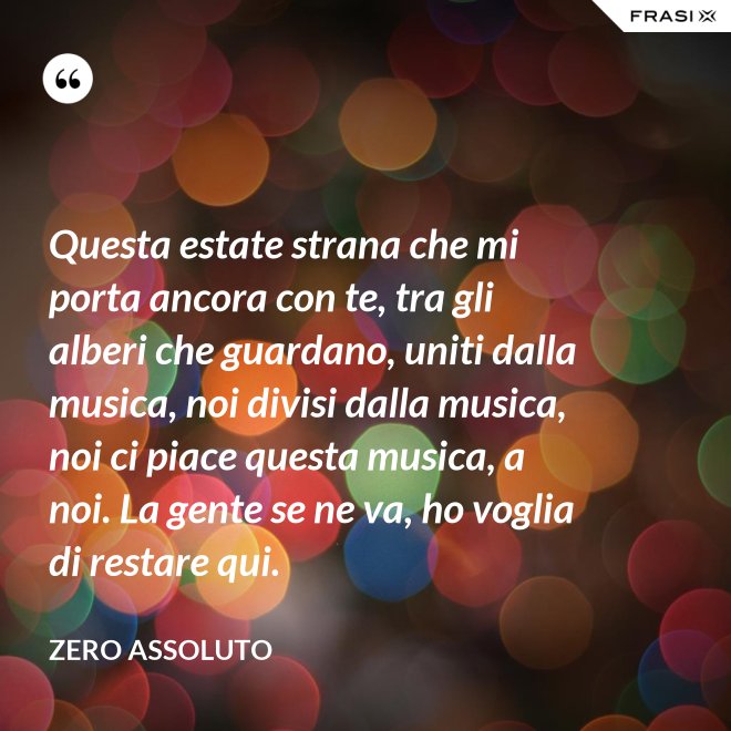 Questa estate strana che mi porta ancora con te, tra gli alberi che guardano, uniti dalla musica, noi divisi dalla musica, noi ci piace questa musica, a noi. La gente se ne va, ho voglia di restare qui. - Zero Assoluto