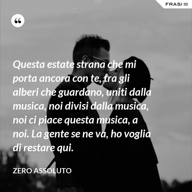 Questa estate strana che mi porta ancora con te, tra gli alberi che guardano, uniti dalla musica, noi divisi dalla musica, noi ci piace questa musica, a noi. La gente se ne va, ho voglia di restare qui. - Zero Assoluto