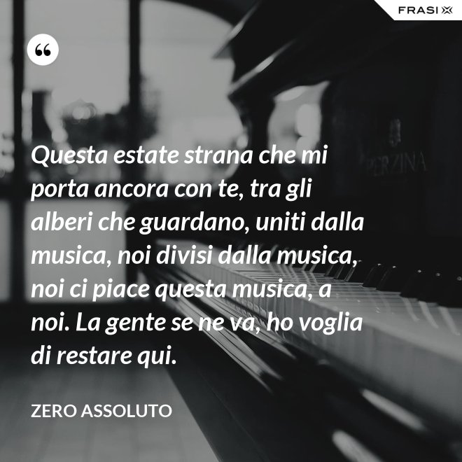 Questa estate strana che mi porta ancora con te, tra gli alberi che guardano, uniti dalla musica, noi divisi dalla musica, noi ci piace questa musica, a noi. La gente se ne va, ho voglia di restare qui. - Zero Assoluto