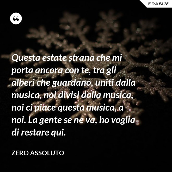 Questa estate strana che mi porta ancora con te, tra gli alberi che guardano, uniti dalla musica, noi divisi dalla musica, noi ci piace questa musica, a noi. La gente se ne va, ho voglia di restare qui. - Zero Assoluto