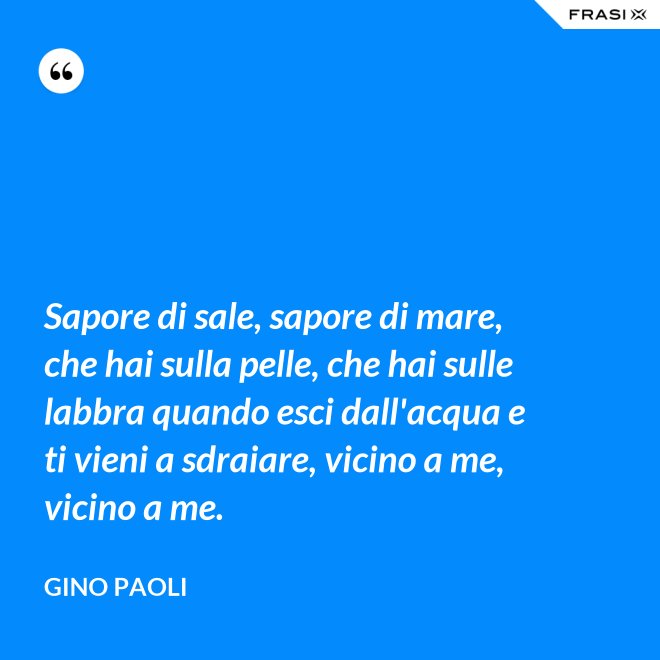 Sapore di sale, sapore di mare, che hai sulla pelle, che hai sulle labbra quando esci dall'acqua e ti vieni a sdraiare, vicino a me, vicino a me. - Gino Paoli