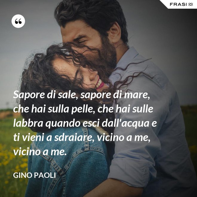 Sapore di sale, sapore di mare, che hai sulla pelle, che hai sulle labbra quando esci dall'acqua e ti vieni a sdraiare, vicino a me, vicino a me. - Gino Paoli