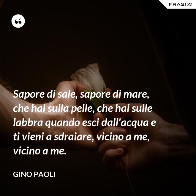 Sapore di sale, sapore di mare, che hai sulla pelle, che hai sulle labbra quando esci dall'acqua e ti vieni a sdraiare, vicino a me, vicino a me. - Gino Paoli
