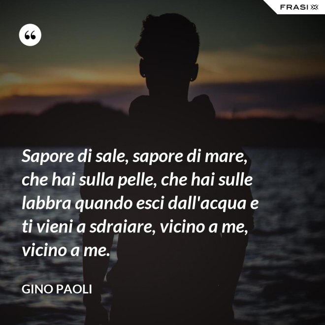 Sapore di sale, sapore di mare, che hai sulla pelle, che hai sulle labbra quando esci dall'acqua e ti vieni a sdraiare, vicino a me, vicino a me. - Gino Paoli