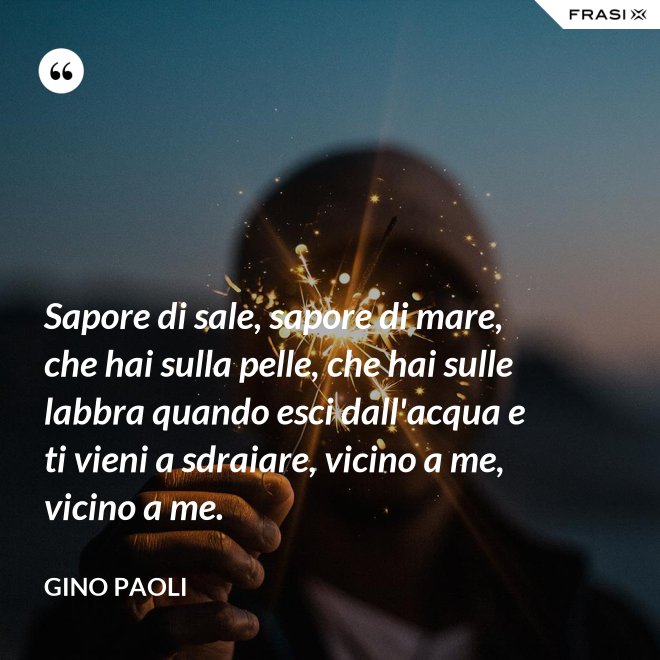 Sapore di sale, sapore di mare, che hai sulla pelle, che hai sulle labbra quando esci dall'acqua e ti vieni a sdraiare, vicino a me, vicino a me. - Gino Paoli