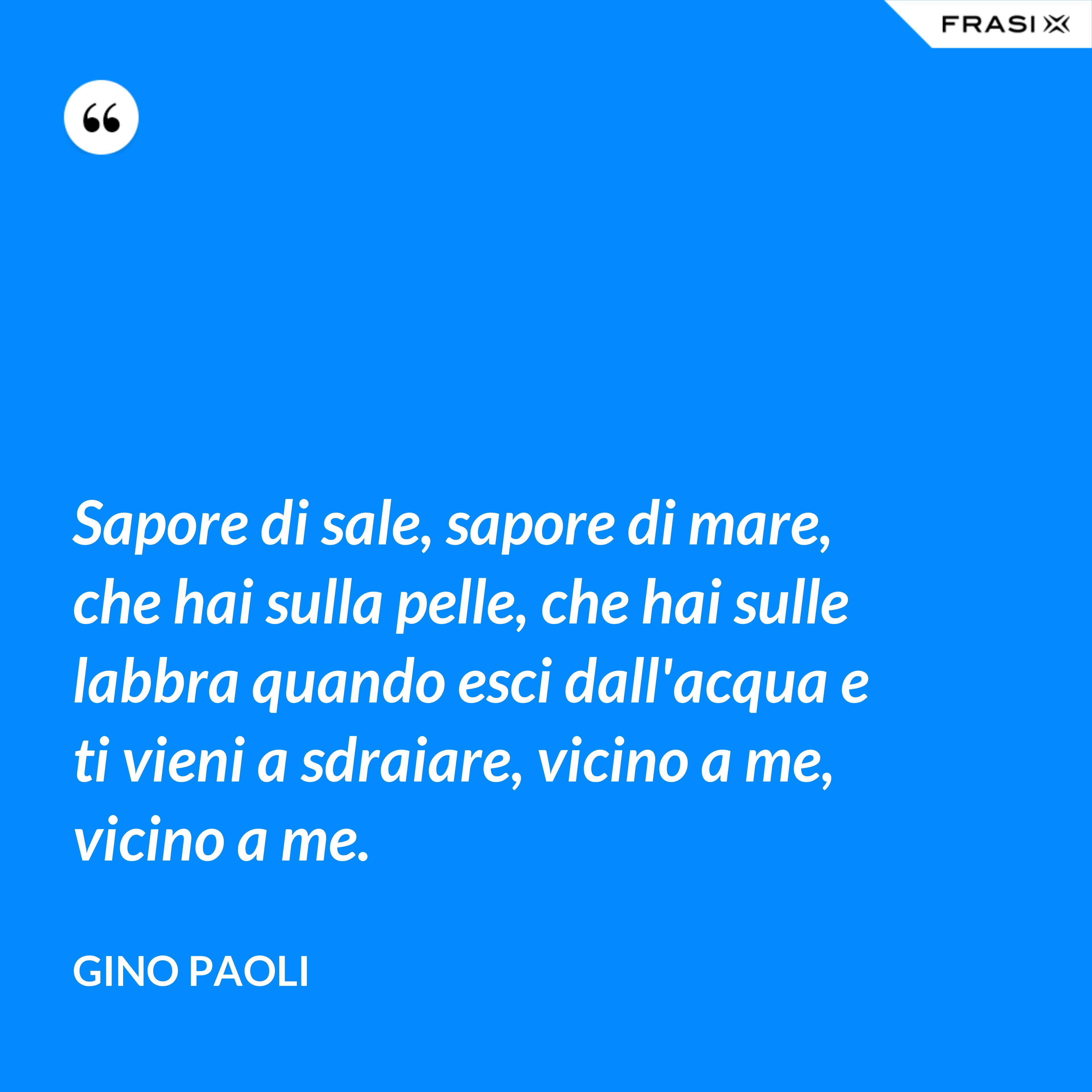 Sapore di sale, sapore di mare, che hai sulla pelle, che hai sulle labbra quando esci dall'acqua e ti vieni a sdraiare, vicino a me, vicino a me. - Gino Paoli
