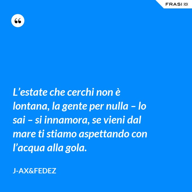 L’estate che cerchi non è lontana, la gente per nulla – lo sai – si innamora, se vieni dal mare ti stiamo aspettando con l’acqua alla gola. - J-Ax&Fedez