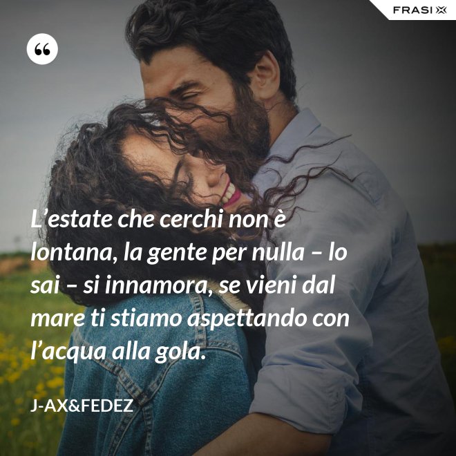 L’estate che cerchi non è lontana, la gente per nulla – lo sai – si innamora, se vieni dal mare ti stiamo aspettando con l’acqua alla gola. - J-Ax&Fedez