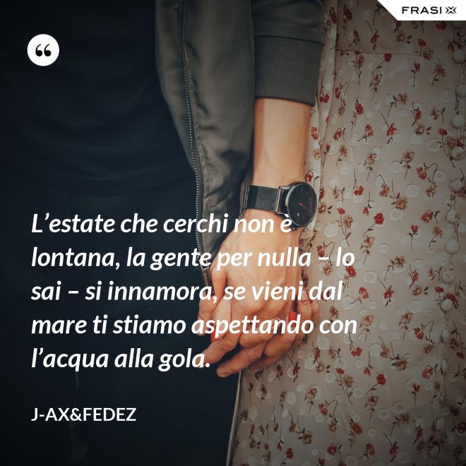 L’estate che cerchi non è lontana, la gente per nulla – lo sai – si innamora, se vieni dal mare ti stiamo aspettando con l’acqua alla gola. - J-Ax&Fedez