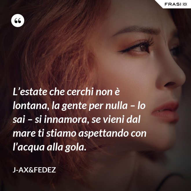 L’estate che cerchi non è lontana, la gente per nulla – lo sai – si innamora, se vieni dal mare ti stiamo aspettando con l’acqua alla gola. - J-Ax&Fedez