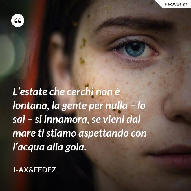 L’estate che cerchi non è lontana, la gente per nulla – lo sai – si innamora, se vieni dal mare ti stiamo aspettando con l’acqua alla gola. - J-Ax&Fedez