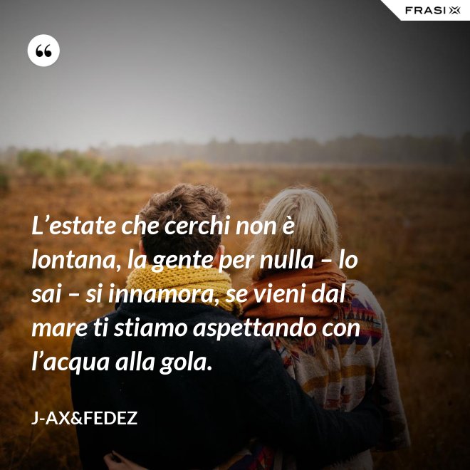 L’estate che cerchi non è lontana, la gente per nulla – lo sai – si innamora, se vieni dal mare ti stiamo aspettando con l’acqua alla gola. - J-Ax&Fedez