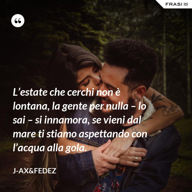 L’estate che cerchi non è lontana, la gente per nulla – lo sai – si innamora, se vieni dal mare ti stiamo aspettando con l’acqua alla gola. - J-Ax&Fedez