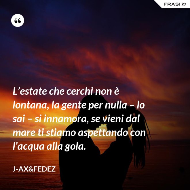 L’estate che cerchi non è lontana, la gente per nulla – lo sai – si innamora, se vieni dal mare ti stiamo aspettando con l’acqua alla gola. - J-Ax&Fedez