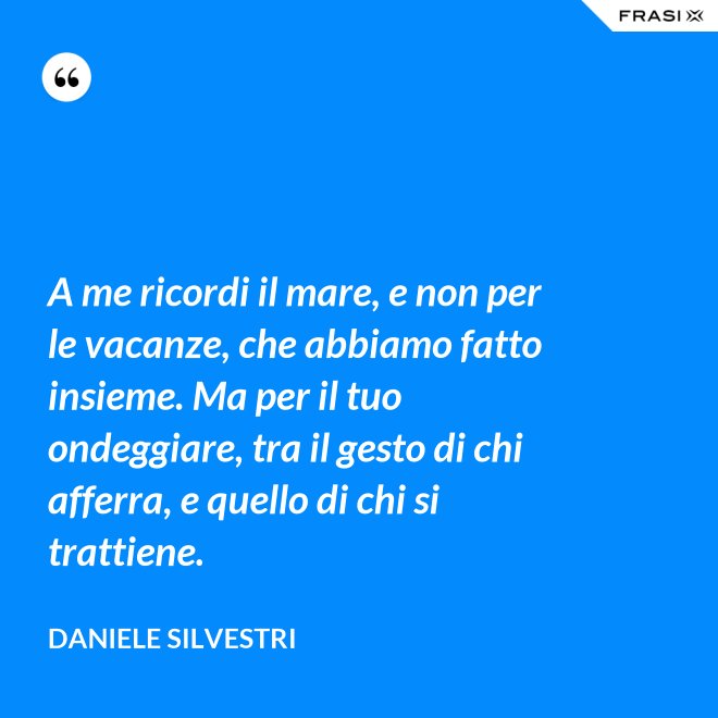 A me ricordi il mare, e non per le vacanze, che abbiamo fatto insieme. Ma per il tuo ondeggiare, tra il gesto di chi afferra, e quello di chi si trattiene. - Daniele Silvestri