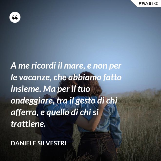 A me ricordi il mare, e non per le vacanze, che abbiamo fatto insieme. Ma per il tuo ondeggiare, tra il gesto di chi afferra, e quello di chi si trattiene. - Daniele Silvestri