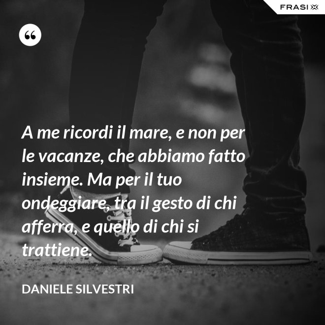 A me ricordi il mare, e non per le vacanze, che abbiamo fatto insieme. Ma per il tuo ondeggiare, tra il gesto di chi afferra, e quello di chi si trattiene. - Daniele Silvestri