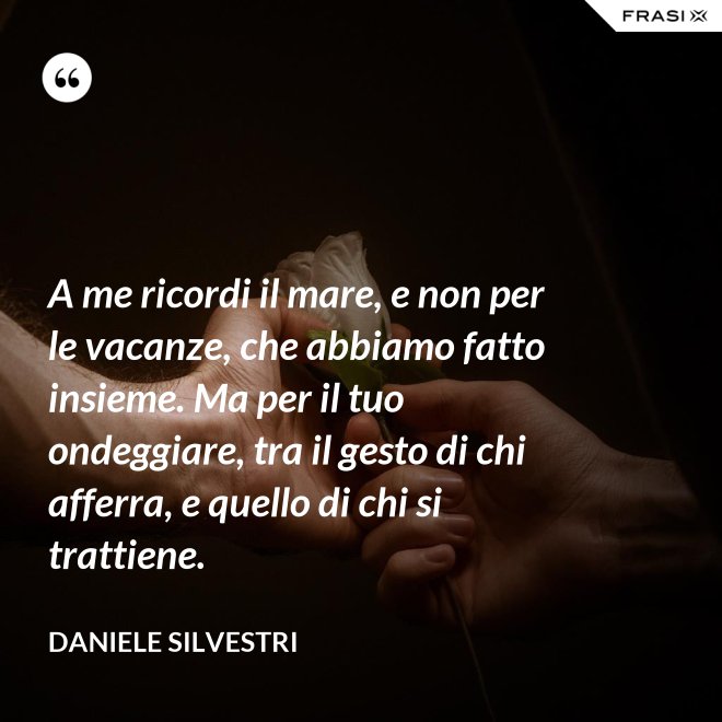 A me ricordi il mare, e non per le vacanze, che abbiamo fatto insieme. Ma per il tuo ondeggiare, tra il gesto di chi afferra, e quello di chi si trattiene. - Daniele Silvestri