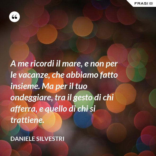 A me ricordi il mare, e non per le vacanze, che abbiamo fatto insieme. Ma per il tuo ondeggiare, tra il gesto di chi afferra, e quello di chi si trattiene. - Daniele Silvestri