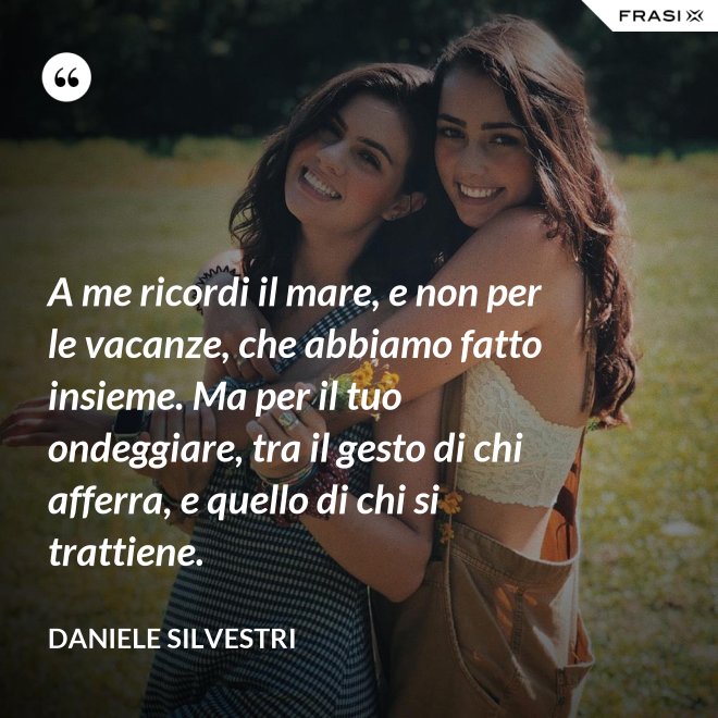 A me ricordi il mare, e non per le vacanze, che abbiamo fatto insieme. Ma per il tuo ondeggiare, tra il gesto di chi afferra, e quello di chi si trattiene. - Daniele Silvestri