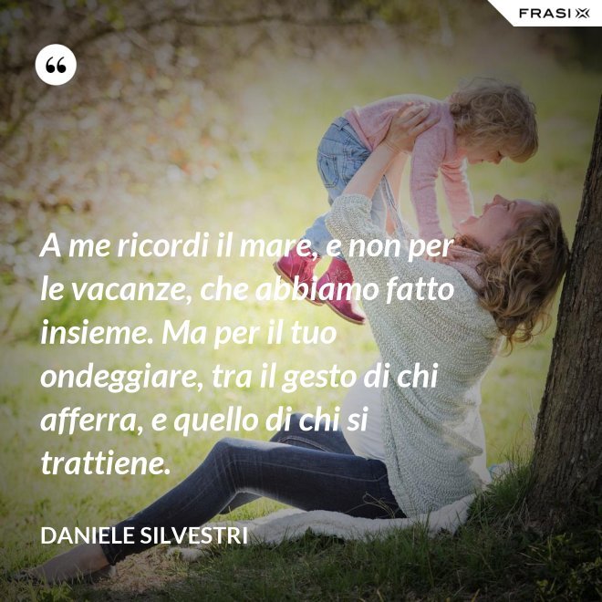 A me ricordi il mare, e non per le vacanze, che abbiamo fatto insieme. Ma per il tuo ondeggiare, tra il gesto di chi afferra, e quello di chi si trattiene. - Daniele Silvestri