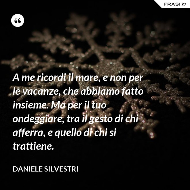 A me ricordi il mare, e non per le vacanze, che abbiamo fatto insieme. Ma per il tuo ondeggiare, tra il gesto di chi afferra, e quello di chi si trattiene. - Daniele Silvestri