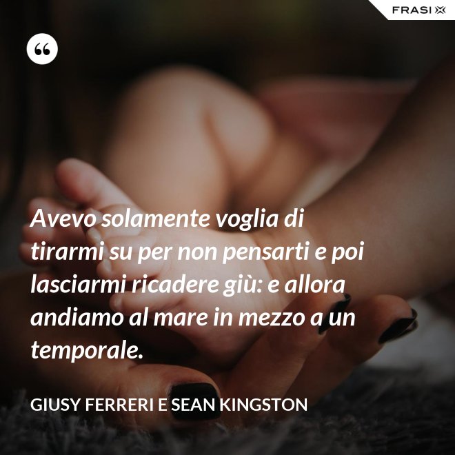 Avevo solamente voglia di tirarmi su per non pensarti e poi lasciarmi ricadere giù: e allora andiamo al mare in mezzo a un temporale. - Giusy Ferreri e Sean Kingston
