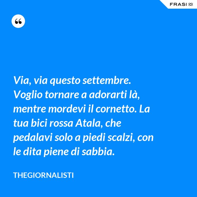 Via, via questo settembre. Voglio tornare a adorarti là, mentre mordevi il cornetto. La tua bici rossa Atala, che pedalavi solo a piedi scalzi, con le dita piene di sabbia. - Thegiornalisti