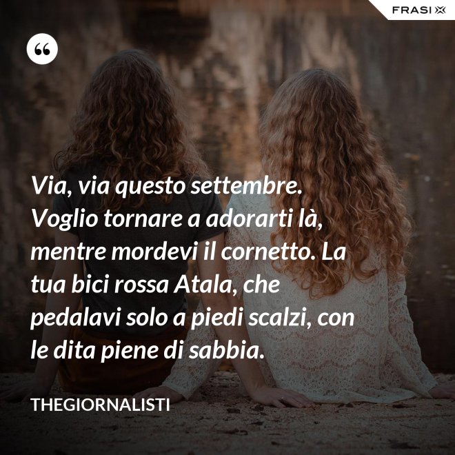 Via, via questo settembre. Voglio tornare a adorarti là, mentre mordevi il cornetto. La tua bici rossa Atala, che pedalavi solo a piedi scalzi, con le dita piene di sabbia. - Thegiornalisti