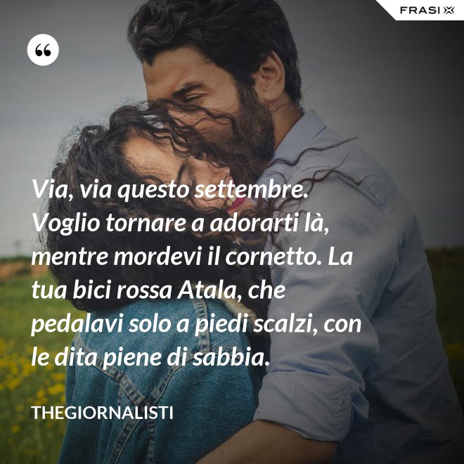 Via, via questo settembre. Voglio tornare a adorarti là, mentre mordevi il cornetto. La tua bici rossa Atala, che pedalavi solo a piedi scalzi, con le dita piene di sabbia. - Thegiornalisti