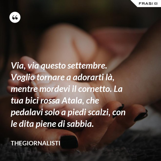 Via, via questo settembre. Voglio tornare a adorarti là, mentre mordevi il cornetto. La tua bici rossa Atala, che pedalavi solo a piedi scalzi, con le dita piene di sabbia. - Thegiornalisti