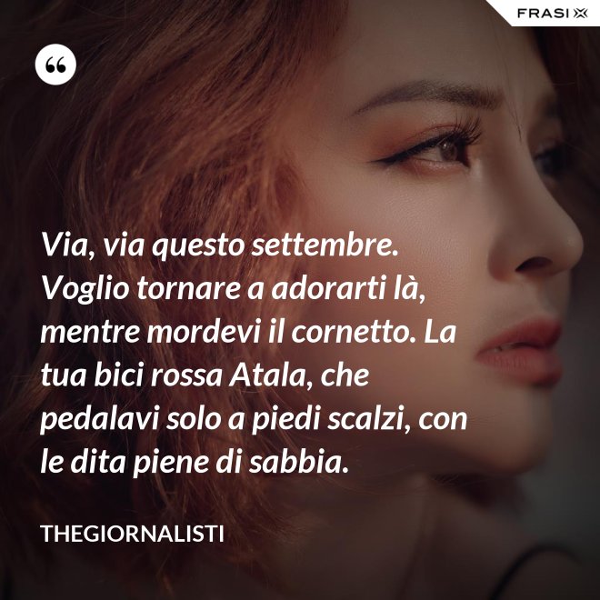 Via, via questo settembre. Voglio tornare a adorarti là, mentre mordevi il cornetto. La tua bici rossa Atala, che pedalavi solo a piedi scalzi, con le dita piene di sabbia. - Thegiornalisti