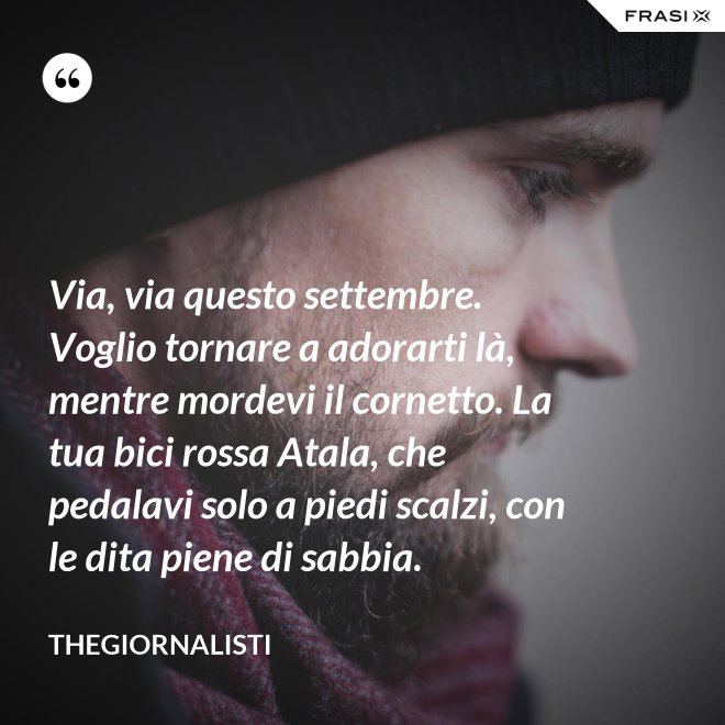 Via, via questo settembre. Voglio tornare a adorarti là, mentre mordevi il cornetto. La tua bici rossa Atala, che pedalavi solo a piedi scalzi, con le dita piene di sabbia. - Thegiornalisti