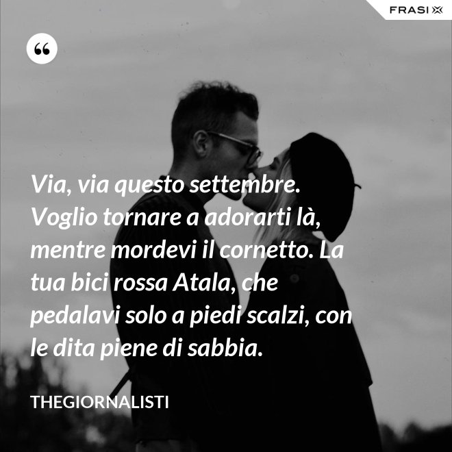 Via, via questo settembre. Voglio tornare a adorarti là, mentre mordevi il cornetto. La tua bici rossa Atala, che pedalavi solo a piedi scalzi, con le dita piene di sabbia. - Thegiornalisti