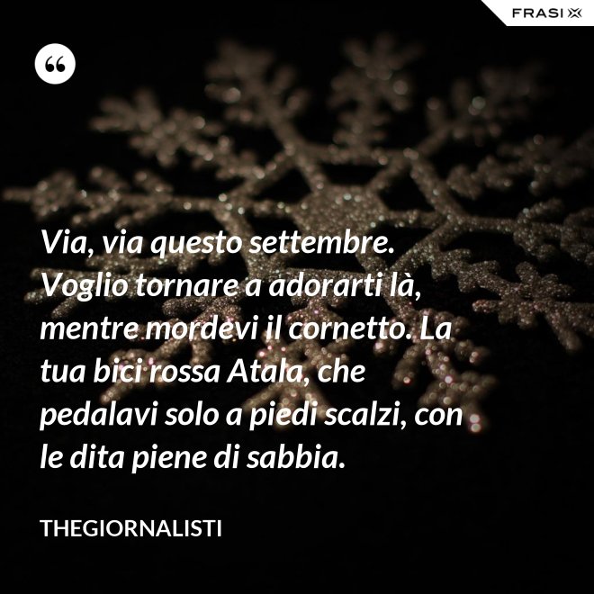 Via, via questo settembre. Voglio tornare a adorarti là, mentre mordevi il cornetto. La tua bici rossa Atala, che pedalavi solo a piedi scalzi, con le dita piene di sabbia. - Thegiornalisti