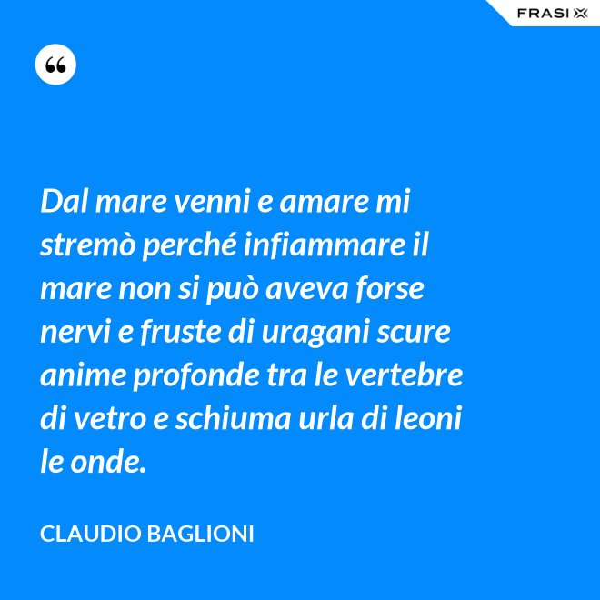 Dal mare venni e amare mi stremò perché infiammare il mare non si può aveva forse nervi e fruste di uragani scure anime profonde tra le vertebre di vetro e schiuma urla di leoni le onde. - Claudio Baglioni