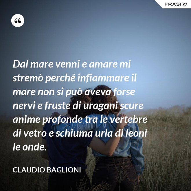 Dal mare venni e amare mi stremò perché infiammare il mare non si può aveva forse nervi e fruste di uragani scure anime profonde tra le vertebre di vetro e schiuma urla di leoni le onde. - Claudio Baglioni