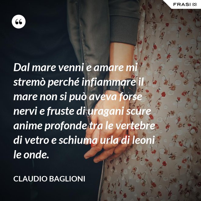 Dal mare venni e amare mi stremò perché infiammare il mare non si può aveva forse nervi e fruste di uragani scure anime profonde tra le vertebre di vetro e schiuma urla di leoni le onde. - Claudio Baglioni