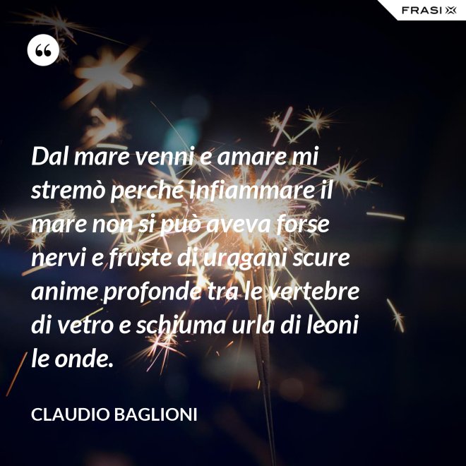 Dal mare venni e amare mi stremò perché infiammare il mare non si può aveva forse nervi e fruste di uragani scure anime profonde tra le vertebre di vetro e schiuma urla di leoni le onde. - Claudio Baglioni