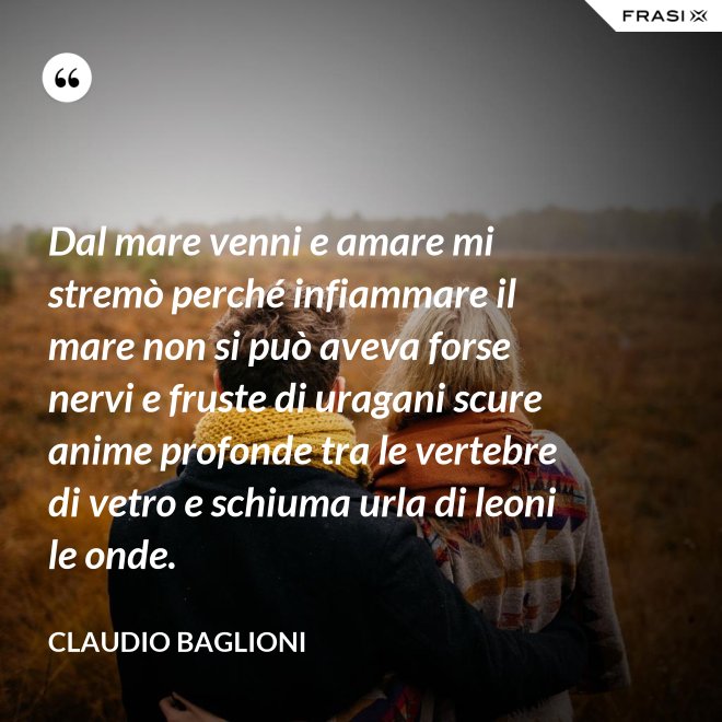 Dal mare venni e amare mi stremò perché infiammare il mare non si può aveva forse nervi e fruste di uragani scure anime profonde tra le vertebre di vetro e schiuma urla di leoni le onde. - Claudio Baglioni