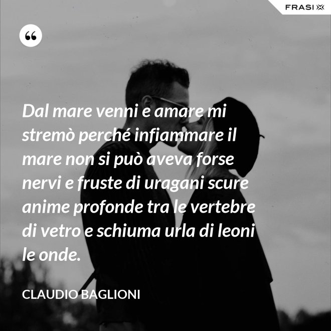 Dal mare venni e amare mi stremò perché infiammare il mare non si può aveva forse nervi e fruste di uragani scure anime profonde tra le vertebre di vetro e schiuma urla di leoni le onde. - Claudio Baglioni