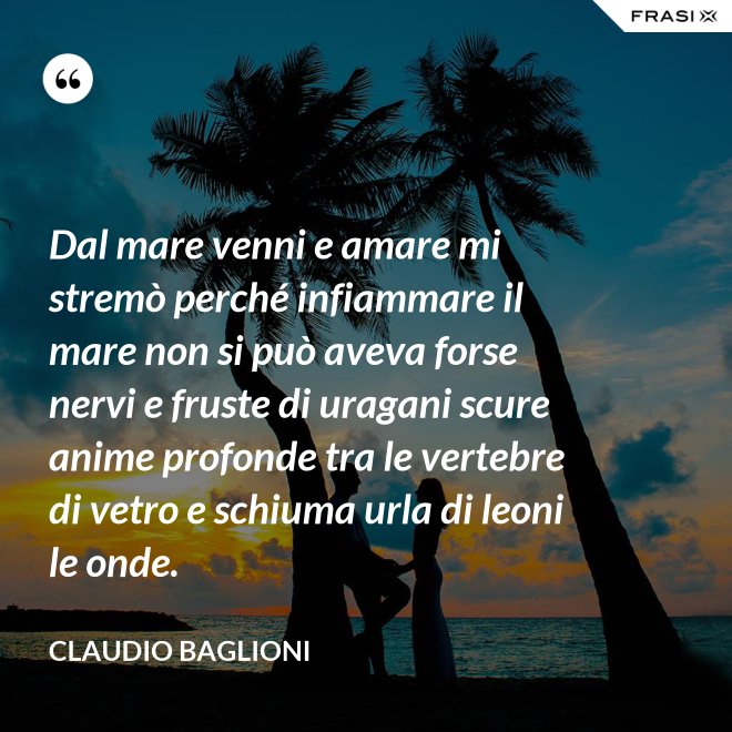 Dal mare venni e amare mi stremò perché infiammare il mare non si può aveva forse nervi e fruste di uragani scure anime profonde tra le vertebre di vetro e schiuma urla di leoni le onde. - Claudio Baglioni