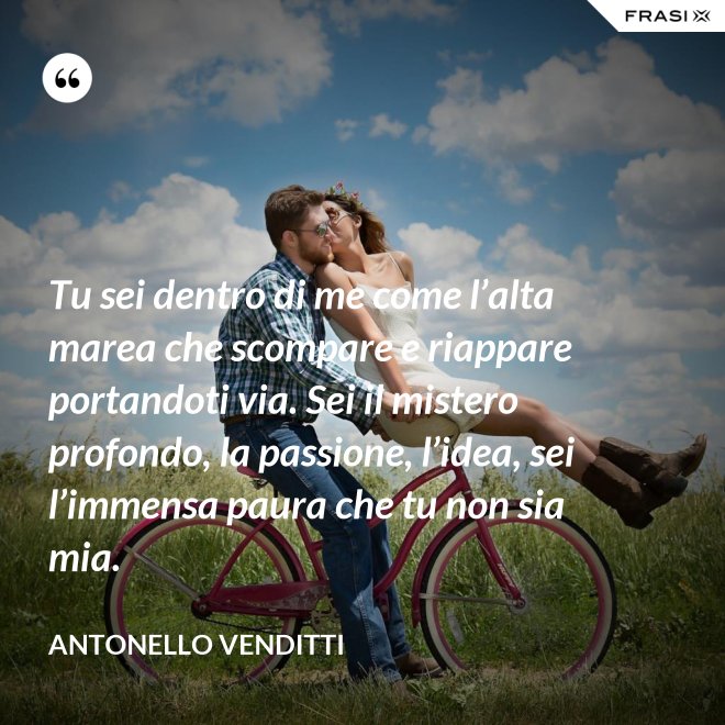 Tu sei dentro di me come l’alta marea che scompare e riappare portandoti via. Sei il mistero profondo, la passione, l’idea, sei l’immensa paura che tu non sia mia. - Antonello Venditti