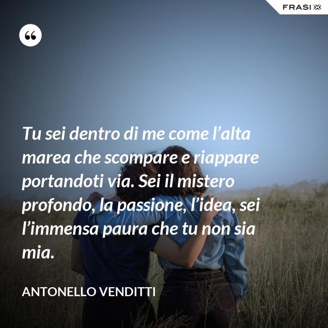 Tu sei dentro di me come l’alta marea che scompare e riappare portandoti via. Sei il mistero profondo, la passione, l’idea, sei l’immensa paura che tu non sia mia. - Antonello Venditti