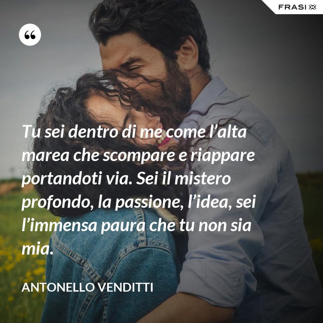 Tu sei dentro di me come l’alta marea che scompare e riappare portandoti via. Sei il mistero profondo, la passione, l’idea, sei l’immensa paura che tu non sia mia. - Antonello Venditti